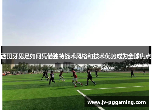 西班牙男足如何凭借独特战术风格和技术优势成为全球焦点 西班牙男足如何凭借独特战术风格和技术优势成为全球焦点