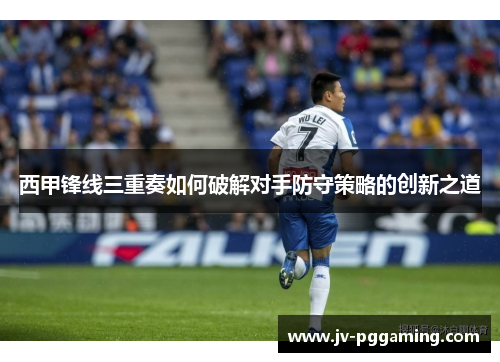 西甲锋线三重奏如何破解对手防守策略的创新之道 西甲锋线三重奏如何破解对手防守策略的创新之道