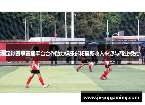 足球赛事直播平台合作助力俱乐部拓展新收入来源与商业模式 足球赛事直播平台合作助力俱乐部拓展新收入来源与商业模式