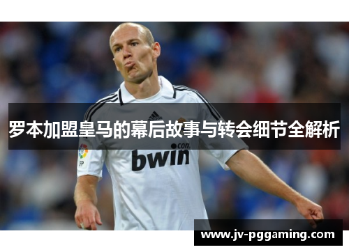 罗本加盟皇马的幕后故事与转会细节全解析 罗本加盟皇马的幕后故事与转会细节全解析