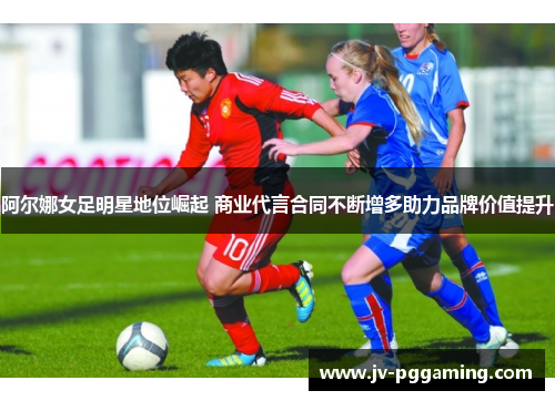 阿尔娜女足明星地位崛起 商业代言合同不断增多助力品牌价值提升