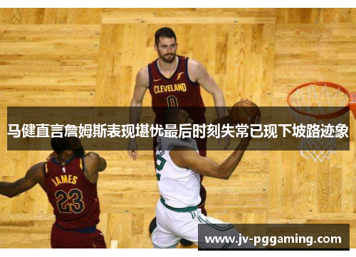 马健直言詹姆斯表现堪忧最后时刻失常已现下坡路迹象