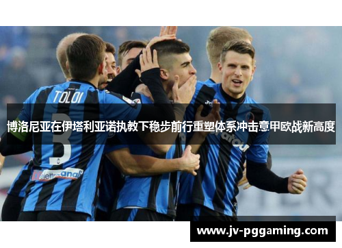 博洛尼亚在伊塔利亚诺执教下稳步前行重塑体系冲击意甲欧战新高度