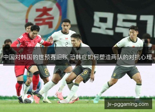 中国对韩国的世预赛旧账 恐韩症如何塑造两队的对抗心理 中国对韩国的世预赛旧账 恐韩症如何塑造两队的对抗心理